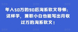 年入50万的90后淘系软文导师:这样学,兼职小白也能写出月收过万的淘系软文!-百货大全