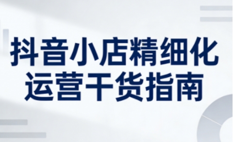 抖音小店精细化运营干货指南新版，助力商家系统提升店铺运营能力(更新26年6月)-百货大全