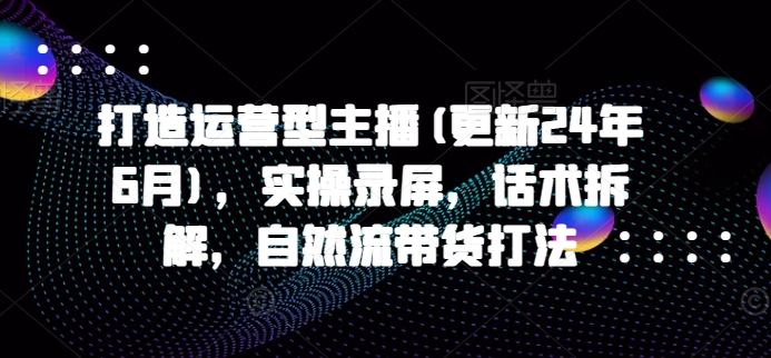 打造运营型主播(更新24年7月),实操录屏,话术拆解,自然流带货打法