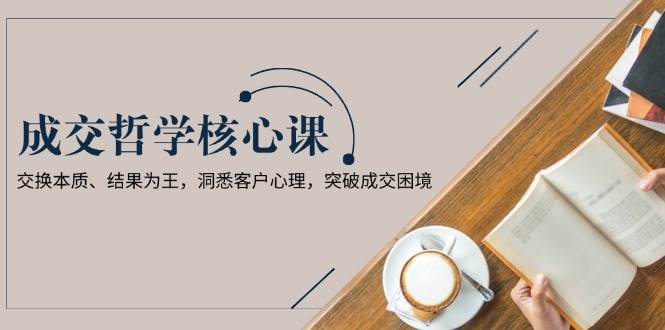 成交哲学课，交换本质、结果为王，洞悉客户心理，突破成交困境-百货大全