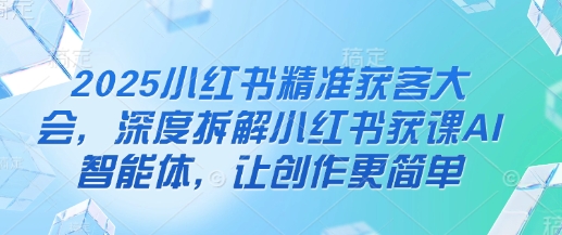 2025小红书精准获客大会，深度拆解小红书获课AI智能体，让创作更简单-百货大全