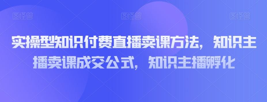 实操型知识付费直播卖课方法，知识主播卖课成交公式，知识主播孵化-百货大全