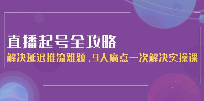 直播起号全攻略：解决延迟推流难题，9大痛点一次解决实操课-百货大全
