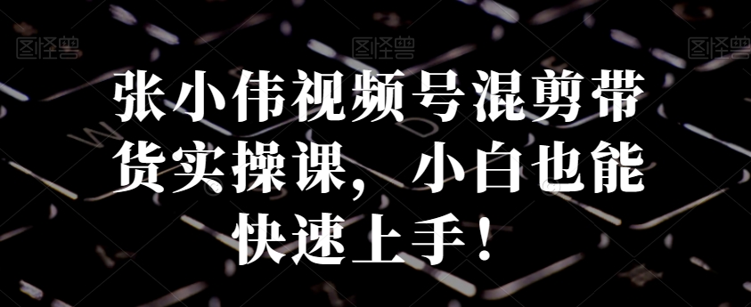 张小伟视频号混剪带货实操课,小白也能快速上手!